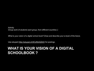 Activity
Group work (4 students each group, from different countries ):
What is your vision of a digital school book? Draw and describe your e-book of the future.
Use edupad (http://edupad.ch/9CoRbAQZk9) for postings.

WHAT IS YOUR VISION OF A DIGITAL
SCHOOLBOOK ?

 