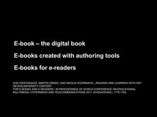 E-book – the digital book
E-books created with authoring tools
E-books for e-readers
WALTHER NAGLER, MARTIN EBNER, UND NIKOLAI SCERBAKOV, „READING AND LEARNING WITH ANY
DEVICEUNIVERSITY CONTENT
FOR E-BOOKS AND E-READERS“, IN PROCEEDINGS OF WORLD CONFERENCE ON EDUCATIONAL
MULTIMEDIA, HYPERMEDIA AND TELECOMMUNICATIONS 2011 (CHESAPEAKE), 1775-1782.

 