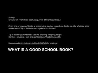 Activity
Group work (4 students each group, from different countries ):

Every one of you used books at school. As a teacher you will use books too. But what is a good
school book? Try to find criterias for good school books?
Try to cluster your criterias? Use the following category groups:
Content / structure / look and feel (optic and haptic) / usabiltity
Use edupad (http://edupad.ch/9CoRbAQZk9) for postings.

WHAT IS A GOOD SCHOOL BOOK?

 