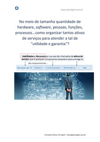 www.portalgsti.com.br
Fernando Palma, ITIL Expert - fpalma@portalgsti.com.br
No meio de tamanha quantidade de
hardware, software, pessoas, funções,
processos...como organizar tantos ativos
de serviços para atender a tal de
“utilidade e garantia”?
 