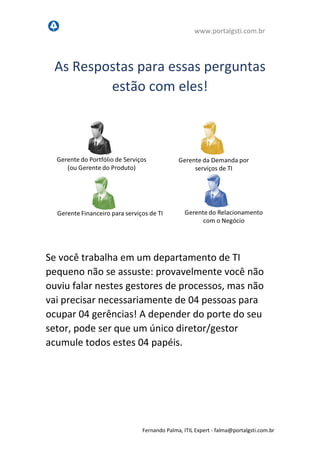 www.portalgsti.com.br
Fernando Palma, ITIL Expert - fpalma@portalgsti.com.br
As Respostas para estas perguntas
estão com eles!
Se você trabalha em um departamento de TI
pequeno não se assuste: provavelmente você não
ouviu falar nestes gestores de processos, mas não
vai precisar necessariamente de 04 pessoas para
ocupar 04 gerências! A depender do porte do seu
setor, pode ser que um único diretor/gestor
acumule todos estes 04 papéis.
 
