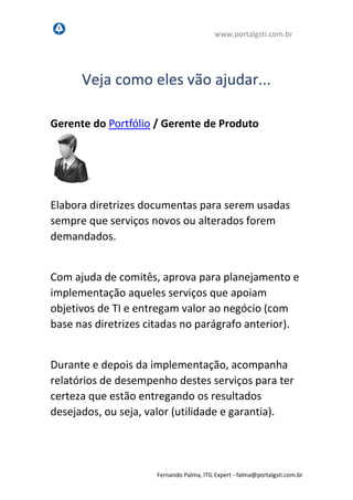 www.portalgsti.com.br
Fernando Palma, ITIL Expert - fpalma@portalgsti.com.br
Veja como eles vão ajudar...
Gerente de Produto / Gerente do Portfólio
Elabora diretrizes documentas para serem usadas
sempre que serviços novos ou alterados forem
demandados.
Com ajuda de comitês, aprova para planejamento e
implementação aqueles serviços que apoiam
objetivos de TI e entregam valor ao negócio (com
base nas diretrizes citadas no parágrafo anterior).
Durante e depois da implementação, acompanha
relatórios de desempenho destes serviços para ter
certeza que estão entregando os resultados
desejados, ou seja, valor (utilidade e garantia).
 