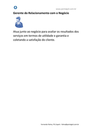 www.portalgsti.com.br
Fernando Palma, ITIL Expert - fpalma@portalgsti.com.br
Gerente do Relacionamento com o Negócio
Atua junto ao negócio para avaliar os resultados dos
serviços em termos de utilidade e garantia e
coletando a satisfação do cliente.
 