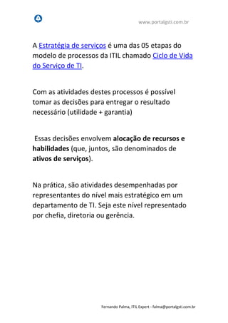 www.portalgsti.com.br
Fernando Palma, ITIL Expert - fpalma@portalgsti.com.br
A Estratégia de serviços é uma das 05 etapas do
modelo de processos da ITIL chamado Ciclo de Vida
do Serviço de TI.
Com as atividades destes processos, é possível
tomar as decisões para entregar o resultado
necessário (utilidade + garantia)
Essas decisões envolvem alocação de recursos e
habilidades (que, juntos, são denominados de
ativos de serviços).
Na prática, são atividades desempenhadas por
representantes do nível mais estratégico em um
departamento de TI, seja este nível representado
por alta administração, diretoria, gerência ou
coordenação.
 
