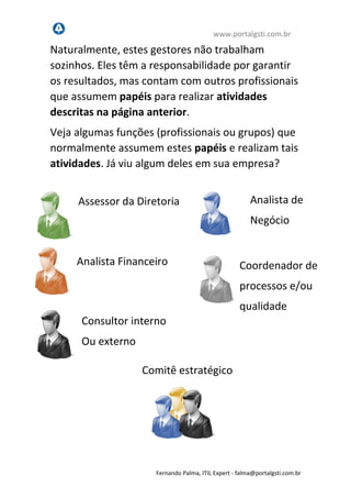 www.portalgsti.com.br
Fernando Palma, ITIL Expert - fpalma@portalgsti.com.br
Naturalmente, estes gestores não trabalham
sozinhos. Eles têm a responsabilidade por garantir
os resultados, mas contam com outros profissionais
que assumem papéis para realizar atividades
descritas na página anterior.
Veja algumas funções (profissionais ou grupos) que
normalmente assumem estes papéis e realizam tais
atividades. Já viu algum deles em sua empresa?
Assessor da Diretoria
Comitê estratégico
Consultor interno
Ou externo
Analista de
Negócio
Analista Financeiro Coordenador de
processos e/ou
qualidade
 
