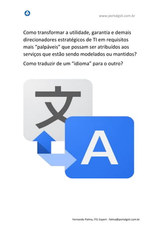 www.portalgsti.com.br
Fernando Palma, ITIL Expert - fpalma@portalgsti.com.br
Como transformar a utilidade, garantia e demais
direcionadores estratégicos de TI em requisitos
mais “palpáveis” que possam ser atribuídos aos
serviços que estão sendo modelados ou mantidos?
Como traduzir de um “idioma” para o outro?
 