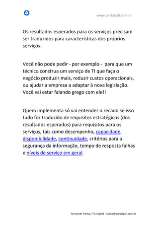 www.portalgsti.com.br
Fernando Palma, ITIL Expert - fpalma@portalgsti.com.br
Os resultados esperados para os serviços precisam
ser traduzidos para características dos próprios
serviços.
Você não pode pedir - por exemplo - para que um
técnico construa um serviço de TI que faça o
negócio produzir mais, reduzir custos operacionais,
ou ajudar a empresa a adaptar à nova legislação.
Você vai estar falando grego com ele!!
Quem implementa só vai entender o recado se isso
tudo for traduzido de requisitos estratégicos (dos
resultados esperados) para requisitos para os
serviços, tais como desempenho, capacidade,
disponibilidade, continuidade, critérios para a
segurança da informação, tempo de resposta falhas
e níveis de serviço em geral.
 