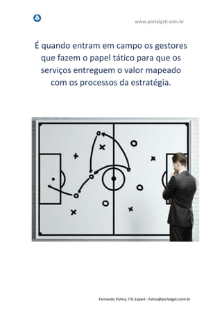 www.portalgsti.com.br
Fernando Palma, ITIL Expert - fpalma@portalgsti.com.br
É quando entram em campo os gestores
que fazem o papel tático para que os
serviços entreguem o valor que foi
mapeado pelos processos da estratégia.
 