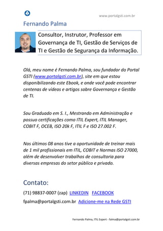 www.portalgsti.com.br
Fernando Palma, ITIL Expert - fpalma@portalgsti.com.br
Fernando Palma
Consultor, Instrutor, Professor em
Governança de TI, Gestão de Serviços de
TI e Gestão de Segurança da Informação.
Olá, meu nome é Fernando Palma, sou fundador do Portal
GSTI (www.portalgsti.com.br), site em que estou
disponibilizando este Ebook, e onde você pode encontrar
centenas de vídeos e artigos sobre Governança e Gestão
de TI.
Sou Graduado em S. I., Mestrando em Administração e
possuo certificações como ITIL Expert, ITIL Manager,
COBIT F, OCEB, ISO 20k F, ITIL F e ISO 27.002 F.
Nos últimos 08 anos tive a oportunidade de treinar mais
de 1 mil profissionais em ITIL, COBIT e Normas ISO 27000,
além de desenvolver trabalhos de consultoria para
diversas empresas do setor público e privado.
Contato:
(71) 98837-0007 (zap) LINKEDIN FACEBOOK
fpalma@portalgsti.com.br Adicione-me na Rede GSTI
 