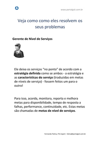 www.portalgsti.com.br
Fernando Palma, ITIL Expert - fpalma@portalgsti.com.br
Veja como como eles resolvem os
seus problemas
Ele deixa os serviços “no ponto” de acordo com a
estratégia definida como se ambos - a estratégia e
as características do serviço (traduzidas em metas
de níveis de serviço) - fossem feitos um para o
outro!
Para isso, acorda, monitora, reporta e melhora
metas para disponibilidade, confiabilidade,
sustentabilidade, performance, continuidade, etc.
Estas metas são chamadas de metas de nível de
serviços.
Gerente de Nível de Serviços
 