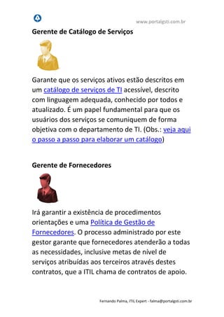www.portalgsti.com.br
Fernando Palma, ITIL Expert - fpalma@portalgsti.com.br
Gerente de Catálogo de Serviços
Garante que os serviços ativos estão descritos em
um catálogo de serviços de TI acessível, descrito
com linguagem adequada, conhecido por todos e
atualizado. É um papel fundamental para que os
usuários dos serviços se comuniquem de forma
objetiva com o departamento de TI. (Obs.: veja aqui
o passo a passo para elaborar um catálogo)
Gerente de Fornecedores
Irá garantir a existência de procedimentos
orientações e uma Política de Gestão de
Fornecedores. O processo administrado por este
gestor garante que fornecedores atenderão a todas
as necessidades, inclusive metas de nível de
serviços atribuídas aos terceiros através destes
contratos, que a ITIL chama de contratos de apoio.
 