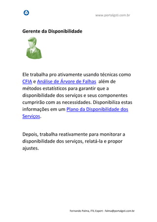 www.portalgsti.com.br
Fernando Palma, ITIL Expert - fpalma@portalgsti.com.br
Gerente da Disponibilidade
Ele trabalha pro ativamente usando técnicas como
CFIA e Análise de Árvore de Falhas além de
métodos estatísticos para garantir que a
disponibilidade dos serviços e seus componentes
cumprirão com as necessidades. Disponibiliza estas
informações em um Plano da Disponibilidade dos
Serviços.
Depois, trabalha reativamente para monitorar a
disponibilidade dos serviços, relatá-la e propor
ajustes.
 