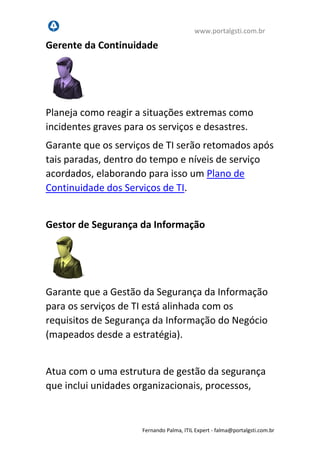 www.portalgsti.com.br
Fernando Palma, ITIL Expert - fpalma@portalgsti.com.br
Gerente da Continuidade
Planeja como reagir a situações extremas como
incidentes graves para os serviços e desastres.
Garante que os serviços de TI serão retomados após
tais paradas, dentro do tempo e níveis de serviço
acordados, elaborando para isso um Plano de
Continuidade dos Serviços de TI.
Gestor de Segurança da Informação
Garante que a Gestão da Segurança da Informação
para os serviços de TI está alinhada com os
requisitos de Segurança da Informação do Negócio
(mapeados desde a estratégia).
Atua com o uma estrutura de gestão da segurança
que inclui unidades organizacionais, processos,
procedimentos, normas e, claro, a Política de
 