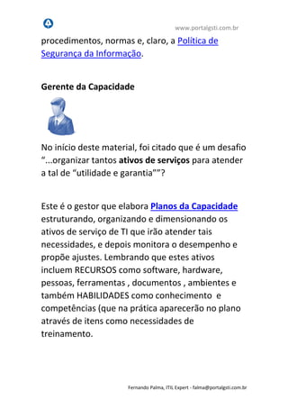www.portalgsti.com.br
Fernando Palma, ITIL Expert - fpalma@portalgsti.com.br
Segurança da Informação, garantindo a proteção de
critérios de confidencialidade, integridade e
disponibilidade da informação para serviços de TI.
Gerente da Capacidade
No início deste material, foi citado que é um desafio
“...organizar tantos ativos de serviços para atender
a tal de “utilidade e garantia””?
Este é o gestor que elabora Planos da Capacidade
estruturando, organizando e dimensionando os
ativos de serviço de TI que irão atender tais
necessidades, e depois monitora o desempenho e
propõe ajustes. Lembrando que estes ativos
incluem RECURSOS como software, hardware,
pessoas, ferramentas, documentos, ambientes e
também HABILIDADES como conhecimento e
competências (que na prática aparecerão no plano
através de itens como necessidades de
treinamento.
 