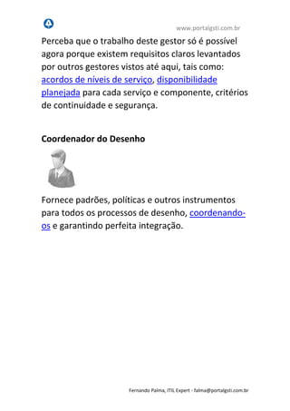 www.portalgsti.com.br
Fernando Palma, ITIL Expert - fpalma@portalgsti.com.br
Perceba que o trabalho deste gestor só é possível
agora porque existem requisitos claros levantados
por outros gestores vistos até aqui, tais como:
acordos de níveis de serviço, disponibilidade
planejada para cada serviço e componente, critérios
de continuidade e segurança.
Coordenador do Desenho
Fornece padrões, políticas e outros instrumentos
para todos os processos de desenho, coordenando-
os e garantindo perfeita integração.
 