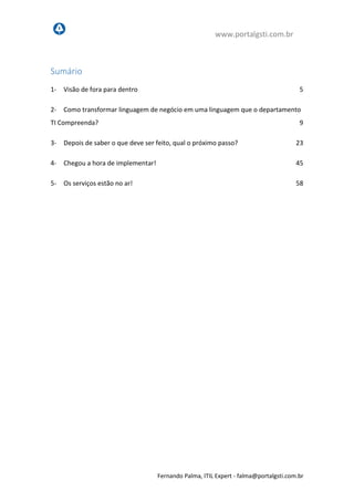 www.portalgsti.com.br
Fernando Palma, ITIL Expert - fpalma@portalgsti.com.br
Sumário
1- Visão de fora para dentro 5
2- Como transformar linguagem de negócio em uma linguagem que o departamento
TI Compreenda? 9
3- Depois de saber o que deve ser feito, qual o próximo passo? 23
4- Chegou a hora de implementar! 45
5- Os serviços estão no ar! 58
 