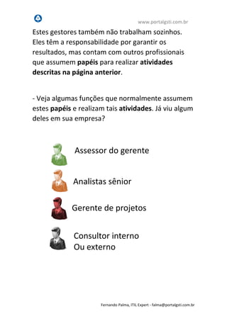 www.portalgsti.com.br
Fernando Palma, ITIL Expert - fpalma@portalgsti.com.br
Estes gestores também não trabalham sozinhos.
Eles têm a responsabilidade por garantir os
resultados, mas contam com outros profissionais
que assumem papéis para realizar atividades
descritas na página anterior.
- Veja algumas funções que normalmente assumem
estes papéis e realizam tais atividades. Já viu algum
deles em sua empresa?
Assessor do gerente
Consultor interno
Ou externo
Gerente de projetos
Analistas sênior
 