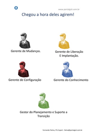 www.portalgsti.com.br
Fernando Palma, ITIL Expert - fpalma@portalgsti.com.br
Chegou a hora deles agirem!
Gerente de Mudanças.
Gestor do Planejamento e Suporte a
Transição
Gerente de Liberação
E Implantação.
Gerente do ConhecimentoGerente de Configuração
 
