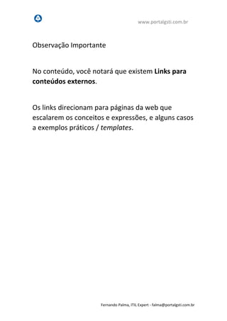 www.portalgsti.com.br
Fernando Palma, ITIL Expert - fpalma@portalgsti.com.br
Observação Importante
No conteúdo, você notará que existem Links para
conteúdos externos.
Os links direcionam para páginas da web que
escalarem os conceitos e expressões, e alguns casos
a exemplos práticos / templates.
 
