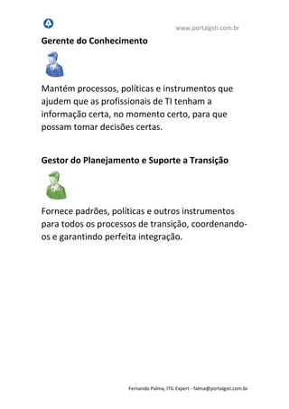 www.portalgsti.com.br
Fernando Palma, ITIL Expert - fpalma@portalgsti.com.br
Gerente do Conhecimento
Mantém processos, políticas e instrumentos que
ajudem que as profissionais de TI tenham a
informação certa, no momento certo, para que
possam tomar decisões certas.
Gestor do Planejamento e Suporte a Transição
Fornece padrões, políticas e outros instrumentos
para todos os processos de transição, coordenando-
os e garantindo perfeita integração. Garante
também que haverá planos de transição adequados
para cada serviço novo ou alterado.
 