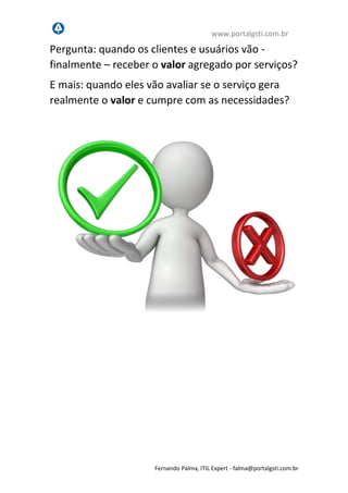 www.portalgsti.com.br
Fernando Palma, ITIL Expert - fpalma@portalgsti.com.br
Pergunta: quando os clientes e usuários vão -
finalmente – receber o valor agregado por serviços?
E mais: quando eles vão avaliar se o serviço gera
realmente o valor e cumpre com as necessidades?
 
