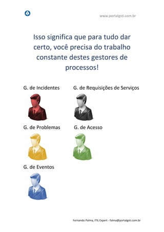 www.portalgsti.com.br
Fernando Palma, ITIL Expert - fpalma@portalgsti.com.br
Isso significa que para tudo dar
certo, você precisa do trabalho
constante destes gestores de
processos!
G. de Incidentes G. de Requisições de Serviços
G. de Problemas G. de Acesso
G. de Eventos
 