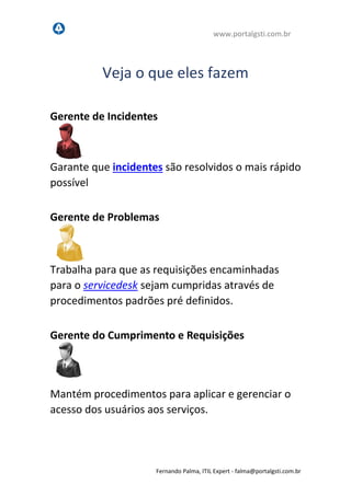 www.portalgsti.com.br
Fernando Palma, ITIL Expert - fpalma@portalgsti.com.br
Veja o que eles fazem
Gerente de Incidentes
Garante que incidentes são resolvidos o mais rápido
possível
Gerente de Problemas
Trabalha para que as requisições encaminhadas
para o servicedesk sejam cumpridas através de
procedimentos padrões pré definidos.
Gerente do Cumprimento e Requisições
Mantém procedimentos para aplicar e gerenciar o
acesso dos usuários aos serviços.
 