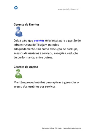 www.portalgsti.com.br
Fernando Palma, ITIL Expert - fpalma@portalgsti.com.br
Gerente de Eventos
Cuida para que eventos relevantes para a gestão de
infraestrutura de TI sejam tratados
adequadamente, tais como execução de backups,
acessos de usuários a serviços, exceções, redução
de performance, entre outros.
Gerente de Acesso
Mantém procedimentos para aplicar e gerenciar o
acesso dos usuários aos serviços.
 
