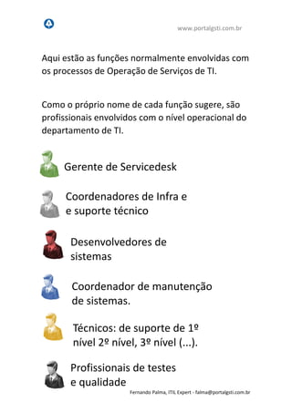 www.portalgsti.com.br
Fernando Palma, ITIL Expert - fpalma@portalgsti.com.br
Aqui estão as funções normalmente envolvidas com
os processos de Operação de Serviços de TI.
Como o próprio nome de cada função sugere, são
profissionais envolvidos com o nível operacional do
departamento de TI.
Gerente de Servicedesk
Desenvolvedores de
sistemas
Coordenadores de Infra e
e suporte técnico
Coordenador de manutenção
de sistemas.
Técnicos: de suporte de 1º
nível 2º nível, 3º nível (...).
Profissionais de testes
e qualidade
 