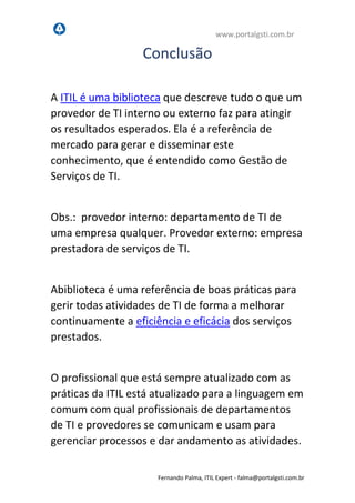 www.portalgsti.com.br
Fernando Palma, ITIL Expert - fpalma@portalgsti.com.br
Conclusão
A ITIL é uma biblioteca que descreve tudo o que um
provedor de TI interno ou externo faz para atingir
os resultados esperados. Ela é a referência de
mercado para gerar e disseminar este
conhecimento, que é entendido como Gestão de
Serviços de TI.
Obs.: provedor interno: departamento de TI de
uma empresa qualquer. Provedor externo: empresa
prestadora de serviços de TI.
Abiblioteca é uma referência de boas práticas para
gerir todas atividades de TI de forma a melhorar
continuamente a eficiência e eficácia dos serviços
prestados.
O profissional que está sempre atualizado com as
práticas da ITIL está atualizado para a linguagem em
comum com qual profissionais de departamentos
de TI e provedores se comunicam e usam para
gerenciar processos e dar andamento as atividades.
 
