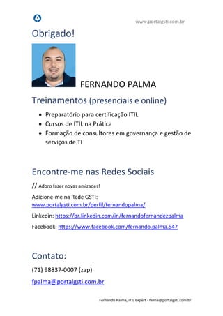 www.portalgsti.com.br
Fernando Palma, ITIL Expert - fpalma@portalgsti.com.br
Obrigado!
FERNANDO PALMA
Treinamentos (presenciais e online)
 Preparatório para certificação ITIL
 Cursos de ITIL na Prática
 Formação de consultores em governança e gestão de
serviços de TI
Encontre-me nas Redes Sociais
// Adoro fazer novas amizades!
Adicione-me na Rede GSTI:
www.portalgsti.com.br/perfil/fernandopalma/
Linkedin: https://br.linkedin.com/in/fernandofernandezpalma
Facebook: https://www.facebook.com/fernando.palma.547
Contato:
(71) 98837-0007 (zap)
fpalma@portalgsti.com.br
 