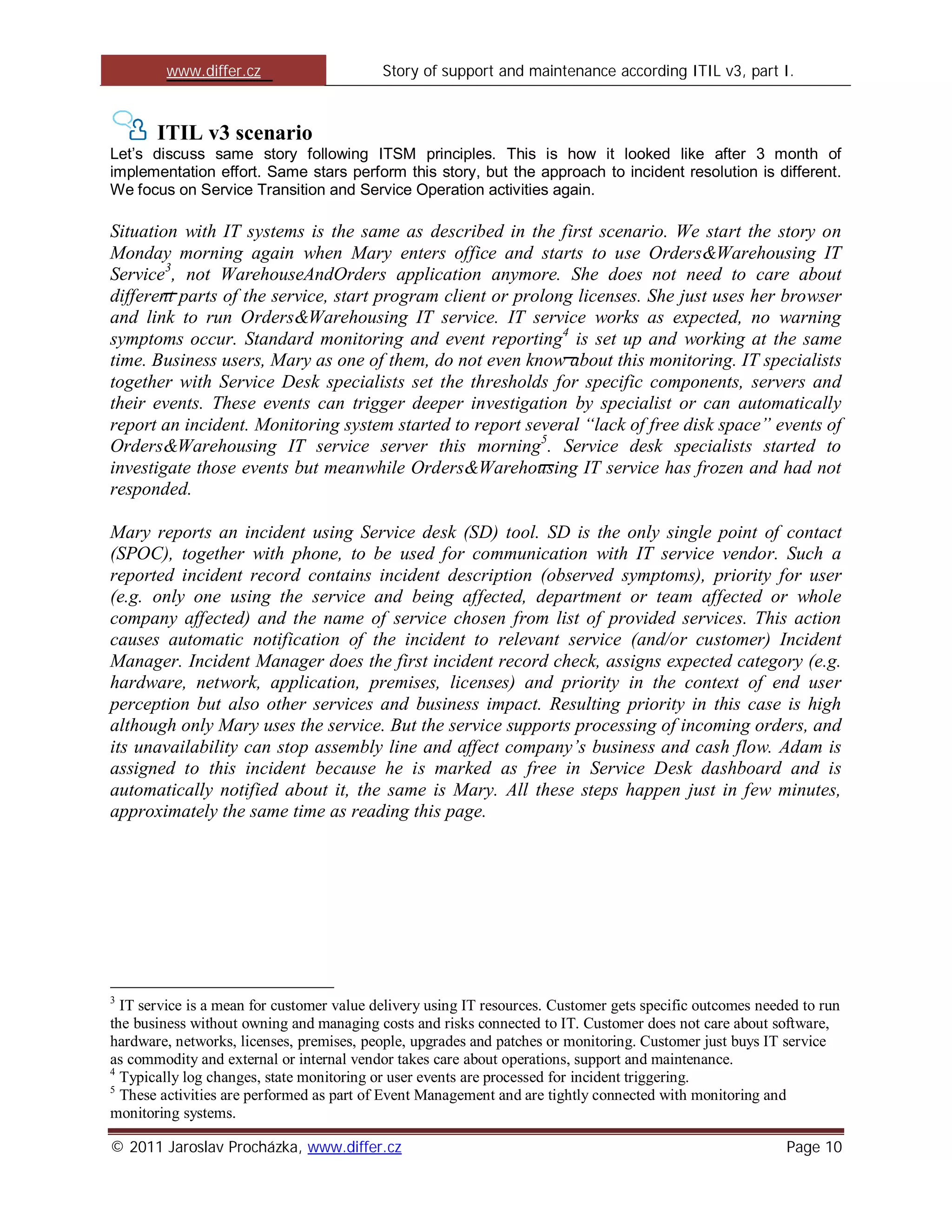 www.differ.cz                      Story of support and maintenance according ITIL v3, part I.



       ITIL v3 scenario
Let’s discuss same story following ITSM principles. This is how it looked like after 3 month of
implementation effort. Same stars perform this story, but the approach to incident resolution is different.
We focus on Service Transition and Service Operation activities again.

Situation with IT systems is the same as described in the first scenario. We start the story on
Monday morning again when Mary enters office and starts to use Orders&Warehousing IT
Service3, not WarehouseAndOrders application anymore. She does not need to care about
different parts of the service, start program client or prolong licenses. She just uses her browser
and link to run Orders&Warehousing IT service. IT service works as expected, no warning
symptoms occur. Standard monitoring and event reporting4 is set up and working at the same
time. Business users, Mary as one of them, do not even know about this monitoring. IT specialists
together with Service Desk specialists set the thresholds for specific components, servers and
their events. These events can trigger deeper investigation by specialist or can automatically
report an incident. Monitoring system started to report several “lack of free disk space” events of
Orders&Warehousing IT service server this morning5. Service desk specialists started to
investigate those events but meanwhile Orders&Warehousing IT service has frozen and had not
responded.

Mary reports an incident using Service desk (SD) tool. SD is the only single point of contact
(SPOC), together with phone, to be used for communication with IT service vendor. Such a
reported incident record contains incident description (observed symptoms), priority for user
(e.g. only one using the service and being affected, department or team affected or whole
company affected) and the name of service chosen from list of provided services. This action
causes automatic notification of the incident to relevant service (and/or customer) Incident
Manager. Incident Manager does the first incident record check, assigns expected category (e.g.
hardware, network, application, premises, licenses) and priority in the context of end user
perception but also other services and business impact. Resulting priority in this case is high
although only Mary uses the service. But the service supports processing of incoming orders, and
its unavailability can stop assembly line and affect company’s business and cash flow. Adam is
assigned to this incident because he is marked as free in Service Desk dashboard and is
automatically notified about it, the same is Mary. All these steps happen just in few minutes,
approximately the same time as reading this page.




3
  IT service is a mean for customer value delivery using IT resources. Customer gets specific outcomes needed to run
the business without owning and managing costs and risks connected to IT. Customer does not care about software,
hardware, networks, licenses, premises, people, upgrades and patches or monitoring. Customer just buys IT service
as commodity and external or internal vendor takes care about operations, support and maintenance.
4
  Typically log changes, state monitoring or user events are processed for incident triggering.
5
  These activities are performed as part of Event Management and are tightly connected with monitoring and
monitoring systems.

© 2011 Jaroslav Procházka, www.differ.cz                                                                   Page 10
 