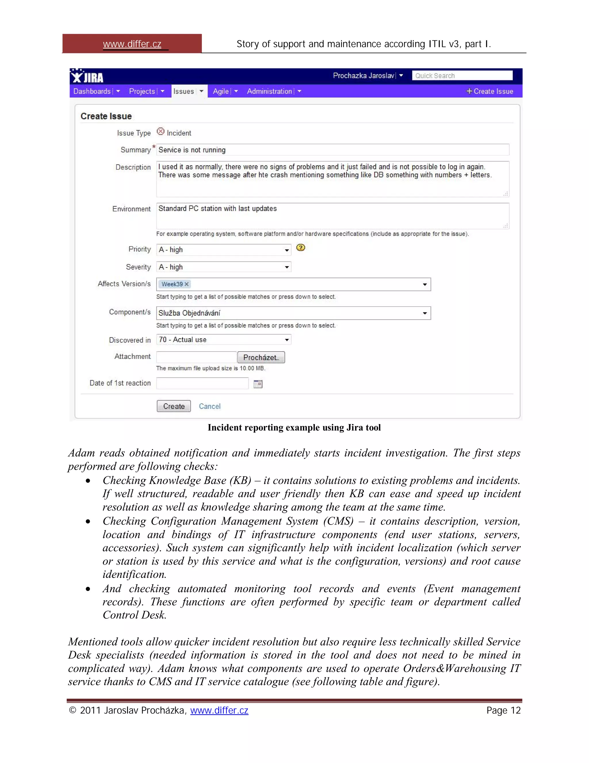 www.differ.cz                 Story of support and maintenance according ITIL v3, part I.




                              Incident reporting example using Jira tool

Adam reads obtained notification and immediately starts incident investigation. The first steps
performed are following checks:
       Checking Knowledge Base (KB) – it contains solutions to existing problems and incidents.
       If well structured, readable and user friendly then KB can ease and speed up incident
       resolution as well as knowledge sharing among the team at the same time.
       Checking Configuration Management System (CMS) – it contains description, version,
       location and bindings of IT infrastructure components (end user stations, servers,
       accessories). Such system can significantly help with incident localization (which server
       or station is used by this service and what is the configuration, versions) and root cause
       identification.
       And checking automated monitoring tool records and events (Event management
       records). These functions are often performed by specific team or department called
       Control Desk.

Mentioned tools allow quicker incident resolution but also require less technically skilled Service
Desk specialists (needed information is stored in the tool and does not need to be mined in
complicated way). Adam knows what components are used to operate Orders&Warehousing IT
service thanks to CMS and IT service catalogue (see following table and figure).

© 2011 Jaroslav Procházka, www.differ.cz                                                      Page 12
 