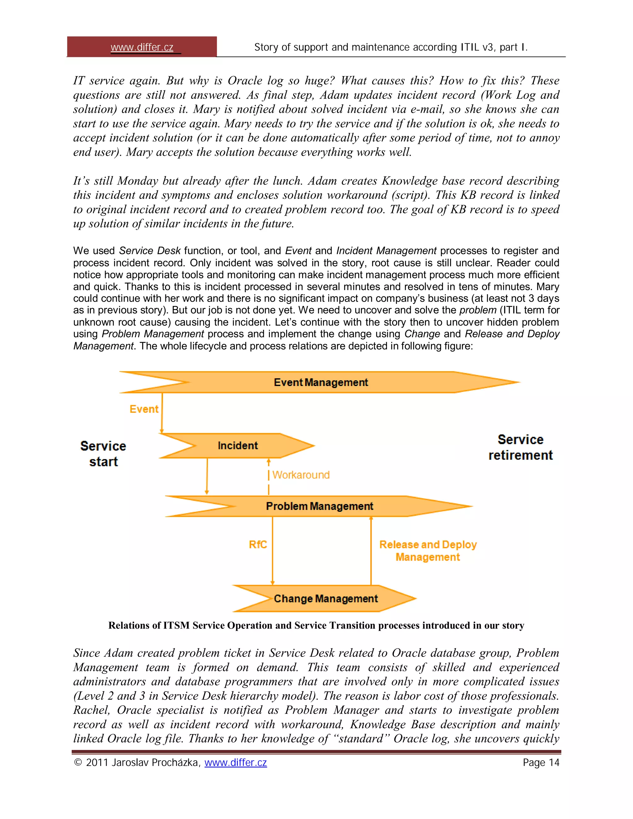 www.differ.cz                  Story of support and maintenance according ITIL v3, part I.


IT service again. But why is Oracle log so huge? What causes this? How to fix this? These
questions are still not answered. As final step, Adam updates incident record (Work Log and
solution) and closes it. Mary is notified about solved incident via e-mail, so she knows she can
start to use the service again. Mary needs to try the service and if the solution is ok, she needs to
accept incident solution (or it can be done automatically after some period of time, not to annoy
end user). Mary accepts the solution because everything works well.

It’s still Monday but already after the lunch. Adam creates Knowledge base record describing
this incident and symptoms and encloses solution workaround (script). This KB record is linked
to original incident record and to created problem record too. The goal of KB record is to speed
up solution of similar incidents in the future.

We used Service Desk function, or tool, and Event and Incident Management processes to register and
process incident record. Only incident was solved in the story, root cause is still unclear. Reader could
notice how appropriate tools and monitoring can make incident management process much more efficient
and quick. Thanks to this is incident processed in several minutes and resolved in tens of minutes. Mary
could continue with her work and there is no significant impact on company’s business (at least not 3 days
as in previous story). But our job is not done yet. We need to uncover and solve the problem (ITIL term for
unknown root cause) causing the incident. Let’s continue with the story then to uncover hidden problem
using Problem Management process and implement the change using Change and Release and Deploy
Management. The whole lifecycle and process relations are depicted in following figure:




       Relations of ITSM Service Operation and Service Transition processes introduced in our story

Since Adam created problem ticket in Service Desk related to Oracle database group, Problem
Management team is formed on demand. This team consists of skilled and experienced
administrators and database programmers that are involved only in more complicated issues
(Level 2 and 3 in Service Desk hierarchy model). The reason is labor cost of those professionals.
Rachel, Oracle specialist is notified as Problem Manager and starts to investigate problem
record as well as incident record with workaround, Knowledge Base description and mainly
linked Oracle log file. Thanks to her knowledge of “standard” Oracle log, she uncovers quickly
© 2011 Jaroslav Procházka, www.differ.cz                                                          Page 14
 