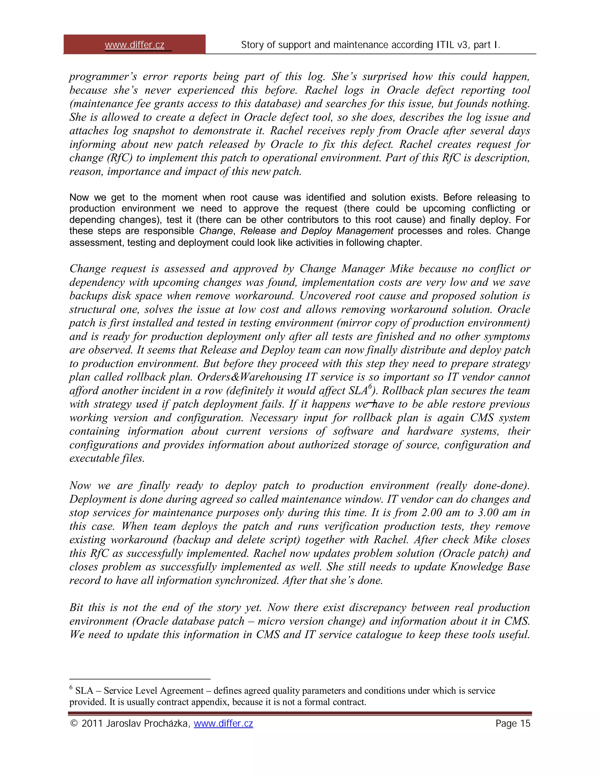 www.differ.cz                    Story of support and maintenance according ITIL v3, part I.


programmer’s error reports being part of this log. She’s surprised how this could happen,
because she’s never experienced this before. Rachel logs in Oracle defect reporting tool
(maintenance fee grants access to this database) and searches for this issue, but founds nothing.
She is allowed to create a defect in Oracle defect tool, so she does, describes the log issue and
attaches log snapshot to demonstrate it. Rachel receives reply from Oracle after several days
informing about new patch released by Oracle to fix this defect. Rachel creates request for
change (RfC) to implement this patch to operational environment. Part of this RfC is description,
reason, importance and impact of this new patch.

Now we get to the moment when root cause was identified and solution exists. Before releasing to
production environment we need to approve the request (there could be upcoming conflicting or
depending changes), test it (there can be other contributors to this root cause) and finally deploy. For
these steps are responsible Change, Release and Deploy Management processes and roles. Change
assessment, testing and deployment could look like activities in following chapter.

Change request is assessed and approved by Change Manager Mike because no conflict or
dependency with upcoming changes was found, implementation costs are very low and we save
backups disk space when remove workaround. Uncovered root cause and proposed solution is
structural one, solves the issue at low cost and allows removing workaround solution. Oracle
patch is first installed and tested in testing environment (mirror copy of production environment)
and is ready for production deployment only after all tests are finished and no other symptoms
are observed. It seems that Release and Deploy team can now finally distribute and deploy patch
to production environment. But before they proceed with this step they need to prepare strategy
plan called rollback plan. Orders&Warehousing IT service is so important so IT vendor cannot
afford another incident in a row (definitely it would affect SLA6). Rollback plan secures the team
with strategy used if patch deployment fails. If it happens we have to be able restore previous
working version and configuration. Necessary input for rollback plan is again CMS system
containing information about current versions of software and hardware systems, their
configurations and provides information about authorized storage of source, configuration and
executable files.

Now we are finally ready to deploy patch to production environment (really done-done).
Deployment is done during agreed so called maintenance window. IT vendor can do changes and
stop services for maintenance purposes only during this time. It is from 2.00 am to 3.00 am in
this case. When team deploys the patch and runs verification production tests, they remove
existing workaround (backup and delete script) together with Rachel. After check Mike closes
this RfC as successfully implemented. Rachel now updates problem solution (Oracle patch) and
closes problem as successfully implemented as well. She still needs to update Knowledge Base
record to have all information synchronized. After that she’s done.

Bit this is not the end of the story yet. Now there exist discrepancy between real production
environment (Oracle database patch – micro version change) and information about it in CMS.
We need to update this information in CMS and IT service catalogue to keep these tools useful.



6
 SLA – Service Level Agreement – defines agreed quality parameters and conditions under which is service
provided. It is usually contract appendix, because it is not a formal contract.

© 2011 Jaroslav Procházka, www.differ.cz                                                                   Page 15
 