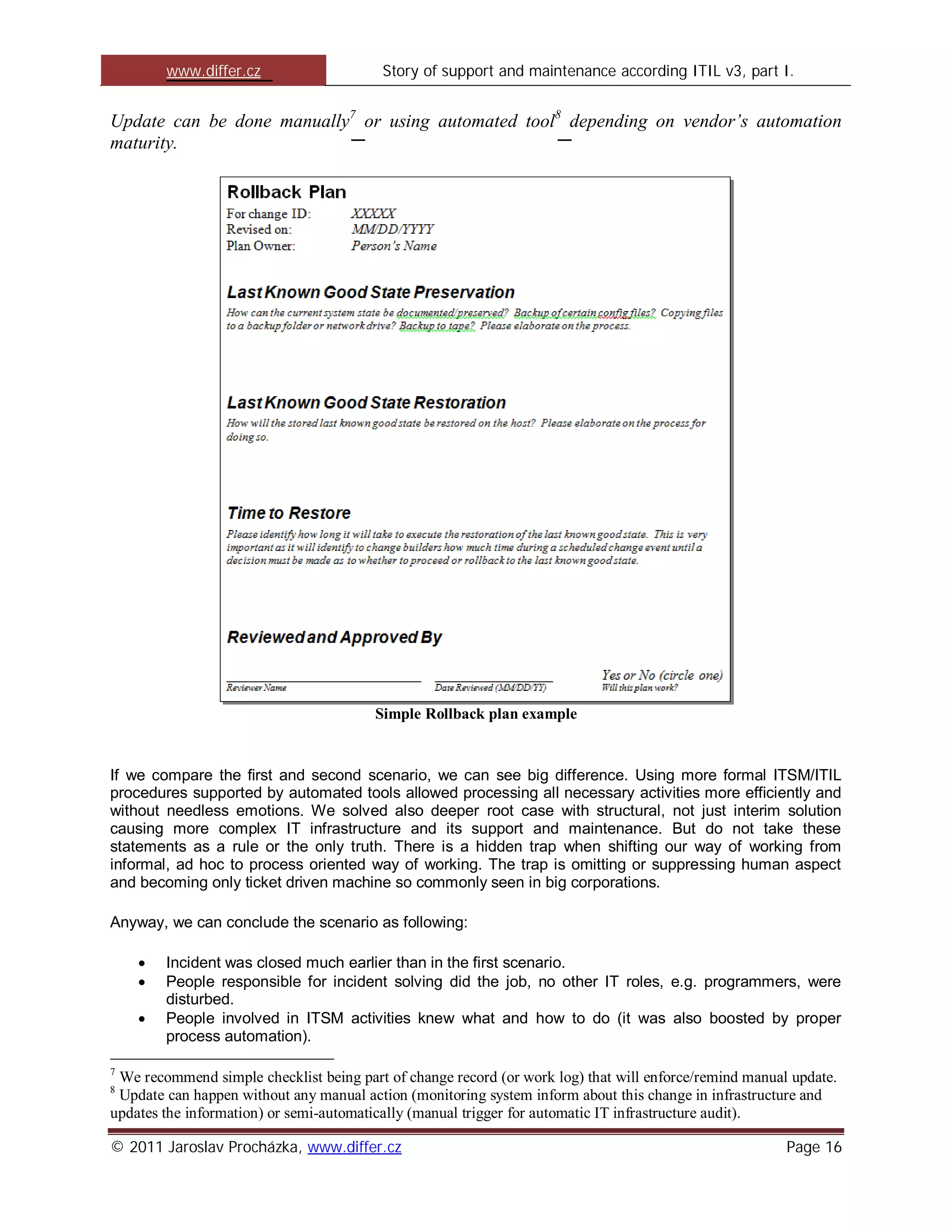 www.differ.cz                    Story of support and maintenance according ITIL v3, part I.


Update can be done manually7 or using automated tool8 depending on vendor’s automation
maturity.




                                        Simple Rollback plan example


If we compare the first and second scenario, we can see big difference. Using more formal ITSM/ITIL
procedures supported by automated tools allowed processing all necessary activities more efficiently and
without needless emotions. We solved also deeper root case with structural, not just interim solution
causing more complex IT infrastructure and its support and maintenance. But do not take these
statements as a rule or the only truth. There is a hidden trap when shifting our way of working from
informal, ad hoc to process oriented way of working. The trap is omitting or suppressing human aspect
and becoming only ticket driven machine so commonly seen in big corporations.

Anyway, we can conclude the scenario as following:

        Incident was closed much earlier than in the first scenario.
        People responsible for incident solving did the job, no other IT roles, e.g. programmers, were
        disturbed.
        People involved in ITSM activities knew what and how to do (it was also boosted by proper
        process automation).

7
 We recommend simple checklist being part of change record (or work log) that will enforce/remind manual update.
8
 Update can happen without any manual action (monitoring system inform about this change in infrastructure and
updates the information) or semi-automatically (manual trigger for automatic IT infrastructure audit).

© 2011 Jaroslav Procházka, www.differ.cz                                                                Page 16
 