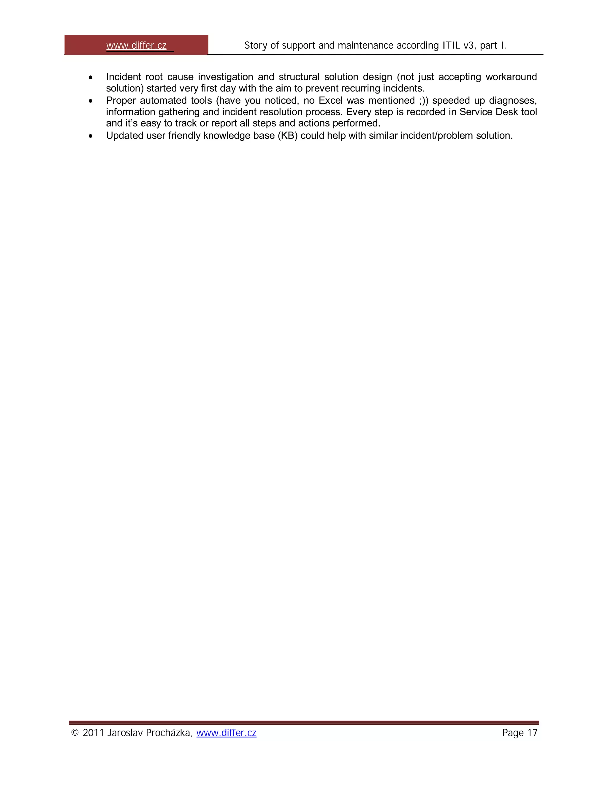 www.differ.cz                  Story of support and maintenance according ITIL v3, part I.


       Incident root cause investigation and structural solution design (not just accepting workaround
       solution) started very first day with the aim to prevent recurring incidents.
       Proper automated tools (have you noticed, no Excel was mentioned ;)) speeded up diagnoses,
       information gathering and incident resolution process. Every step is recorded in Service Desk tool
       and it’s easy to track or report all steps and actions performed.
       Updated user friendly knowledge base (KB) could help with similar incident/problem solution.




© 2011 Jaroslav Procházka, www.differ.cz                                                         Page 17
 