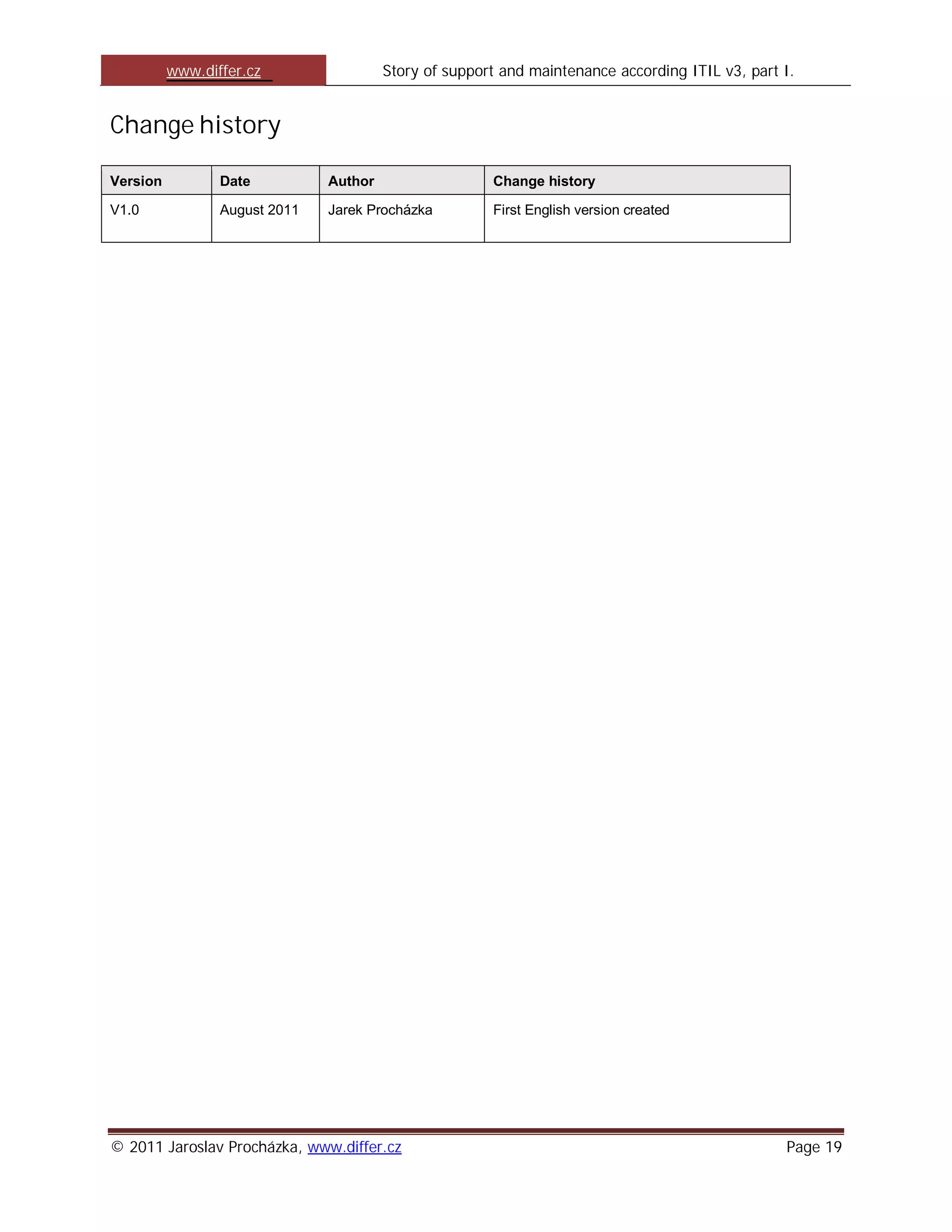 www.differ.cz                 Story of support and maintenance according ITIL v3, part I.


Change history

Version          Date          Author                  Change history

V1.0             August 2011   Jarek Procházka         First English version created




© 2011 Jaroslav Procházka, www.differ.cz                                                         Page 19
 