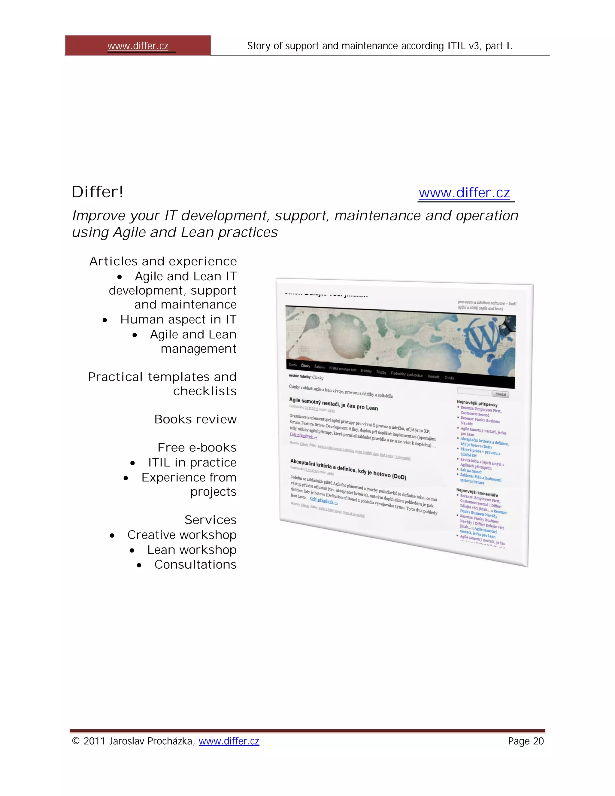 www.differ.cz                 Story of support and maintenance according ITIL v3, part I.




Differ!                                                                    www.differ.cz
Improve your IT development, support, maintenance and operation
using Agile and Lean practices

   Articles and experience
           Agile and Lean IT
      development, support
          and maintenance
        Human aspect in IT
             Agile and Lean
                management

   Practical templates and
                checklists

                 Books review

                 Free e-books
               ITIL in practice
              Experience from
                       projects

                     Services
           Creative workshop
              Lean workshop
               Consultations




© 2011 Jaroslav Procházka, www.differ.cz                                                      Page 20
 