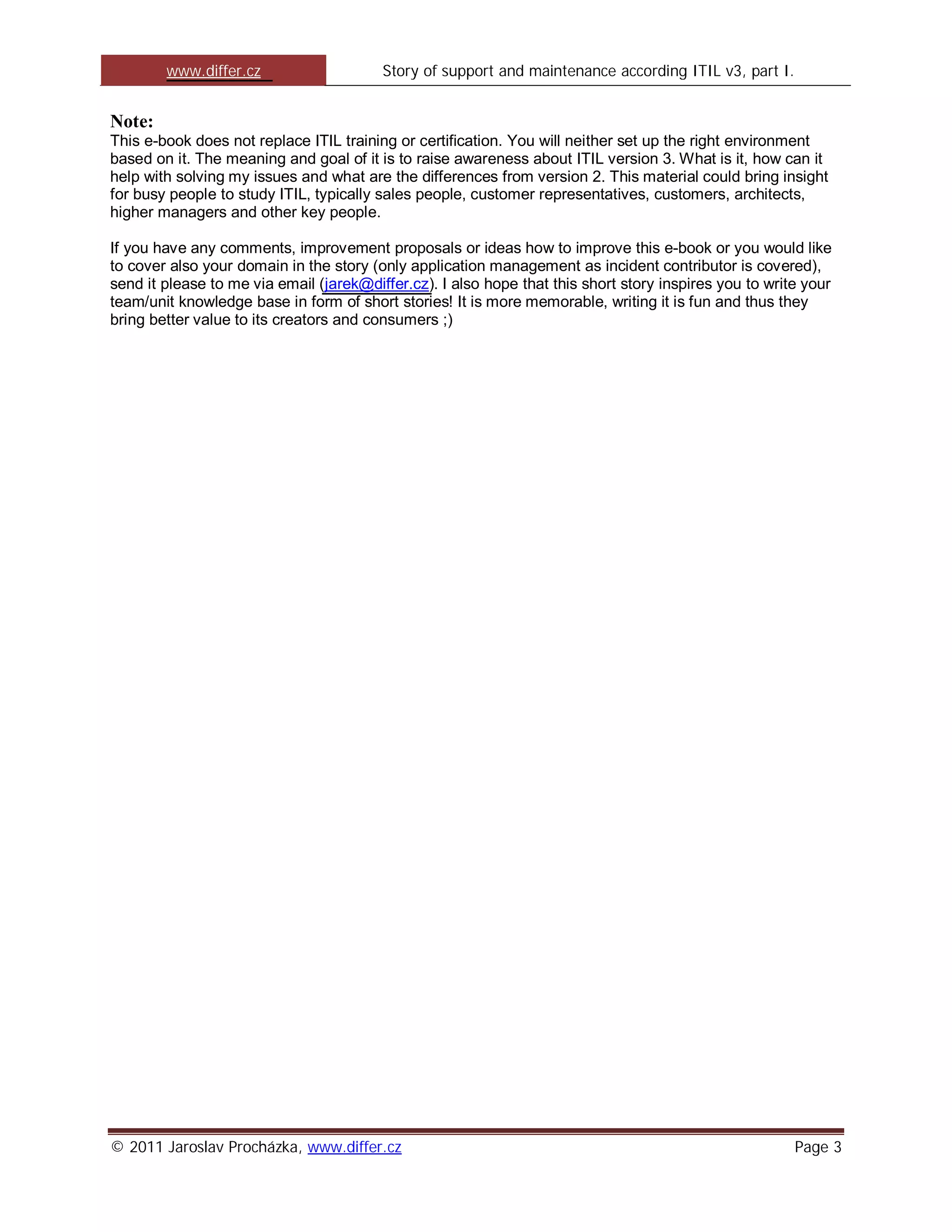 www.differ.cz                    Story of support and maintenance according ITIL v3, part I.


Note:
This e-book does not replace ITIL training or certification. You will neither set up the right environment
based on it. The meaning and goal of it is to raise awareness about ITIL version 3. What is it, how can it
help with solving my issues and what are the differences from version 2. This material could bring insight
for busy people to study ITIL, typically sales people, customer representatives, customers, architects,
higher managers and other key people.

If you have any comments, improvement proposals or ideas how to improve this e-book or you would like
to cover also your domain in the story (only application management as incident contributor is covered),
send it please to me via email (jarek@differ.cz). I also hope that this short story inspires you to write your
team/unit knowledge base in form of short stories! It is more memorable, writing it is fun and thus they
bring better value to its creators and consumers ;)




© 2011 Jaroslav Procházka, www.differ.cz                                                                Page 3
 