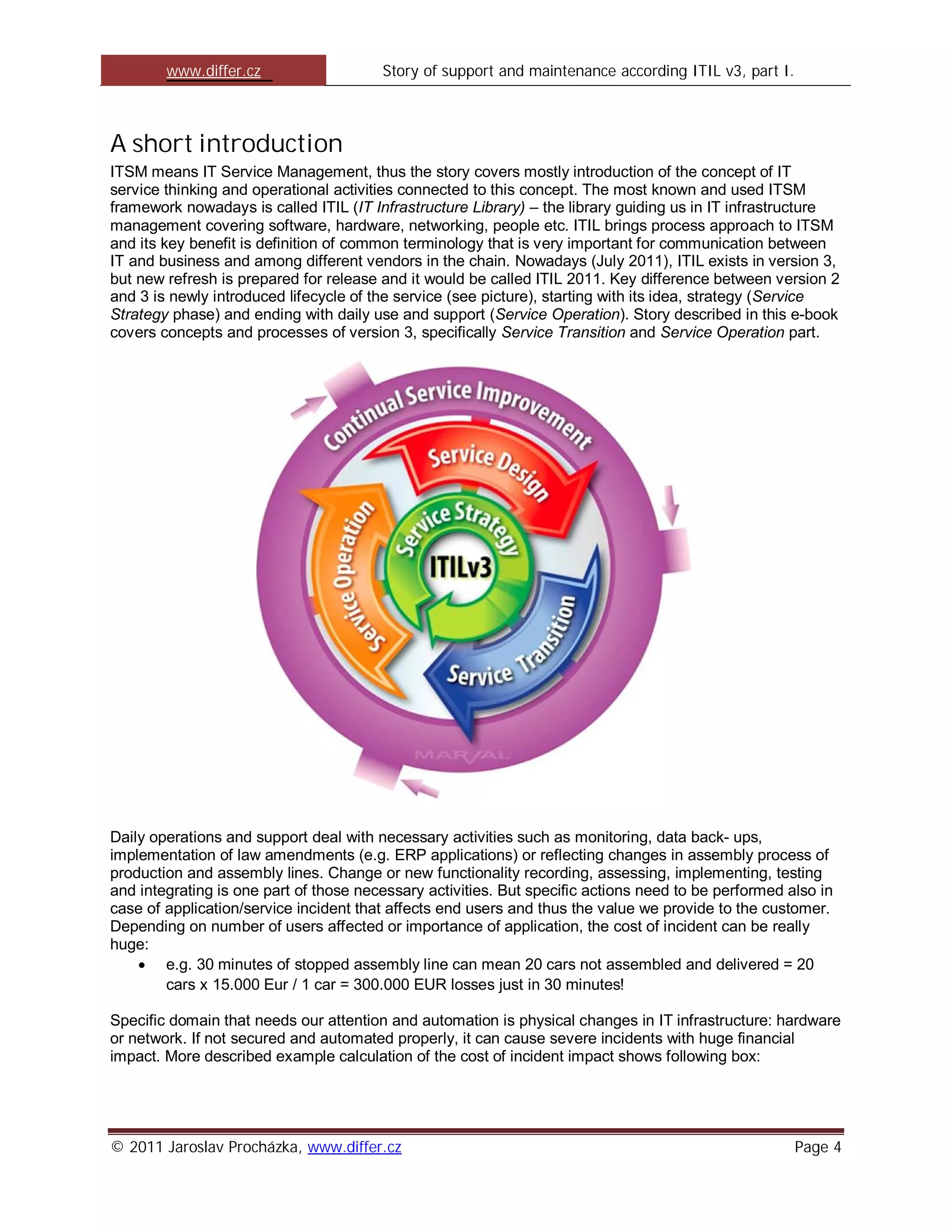 www.differ.cz                   Story of support and maintenance according ITIL v3, part I.



A short introduction
ITSM means IT Service Management, thus the story covers mostly introduction of the concept of IT
service thinking and operational activities connected to this concept. The most known and used ITSM
framework nowadays is called ITIL (IT Infrastructure Library) – the library guiding us in IT infrastructure
management covering software, hardware, networking, people etc. ITIL brings process approach to ITSM
and its key benefit is definition of common terminology that is very important for communication between
IT and business and among different vendors in the chain. Nowadays (July 2011), ITIL exists in version 3,
but new refresh is prepared for release and it would be called ITIL 2011. Key difference between version 2
and 3 is newly introduced lifecycle of the service (see picture), starting with its idea, strategy (Service
Strategy phase) and ending with daily use and support (Service Operation). Story described in this e-book
covers concepts and processes of version 3, specifically Service Transition and Service Operation part.




Daily operations and support deal with necessary activities such as monitoring, data back- ups,
implementation of law amendments (e.g. ERP applications) or reflecting changes in assembly process of
production and assembly lines. Change or new functionality recording, assessing, implementing, testing
and integrating is one part of those necessary activities. But specific actions need to be performed also in
case of application/service incident that affects end users and thus the value we provide to the customer.
Depending on number of users affected or importance of application, the cost of incident can be really
huge:
        e.g. 30 minutes of stopped assembly line can mean 20 cars not assembled and delivered = 20
        cars x 15.000 Eur / 1 car = 300.000 EUR losses just in 30 minutes!

Specific domain that needs our attention and automation is physical changes in IT infrastructure: hardware
or network. If not secured and automated properly, it can cause severe incidents with huge financial
impact. More described example calculation of the cost of incident impact shows following box:




© 2011 Jaroslav Procházka, www.differ.cz                                                              Page 4
 