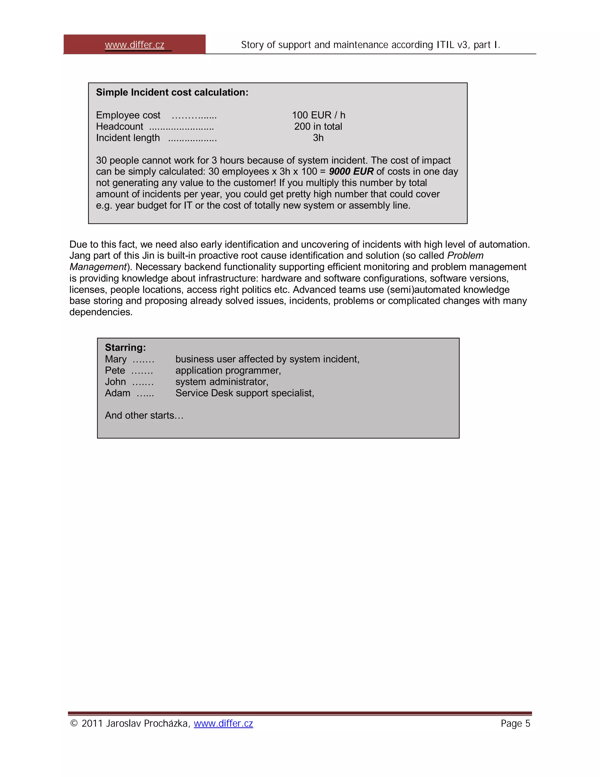 www.differ.cz                      Story of support and maintenance according ITIL v3, part I.



      Simple Incident cost calculation:

      Employee cost ………......                         100 EUR / h
      Headcount ........................              200 in total
      Incident length ..................                  3h

      30 people cannot work for 3 hours because of system incident. The cost of impact
      can be simply calculated: 30 employees x 3h x 100 = 9000 EUR of costs in one day
      not generating any value to the customer! If you multiply this number by total
      amount of incidents per year, you could get pretty high number that could cover
      e.g. year budget for IT or the cost of totally new system or assembly line.


Due to this fact, we need also early identification and uncovering of incidents with high level of automation.
Jang part of this Jin is built-in proactive root cause identification and solution (so called Problem
Management). Necessary backend functionality supporting efficient monitoring and problem management
is providing knowledge about infrastructure: hardware and software configurations, software versions,
licenses, people locations, access right politics etc. Advanced teams use (semi)automated knowledge
base storing and proposing already solved issues, incidents, problems or complicated changes with many
dependencies.


        Starring:
        Mary ….…            business user affected by system incident,
        Pete …….            application programmer,
        John ….…            system administrator,
        Adam …...           Service Desk support specialist,

        And other starts…




© 2011 Jaroslav Procházka, www.differ.cz                                                                 Page 5
 