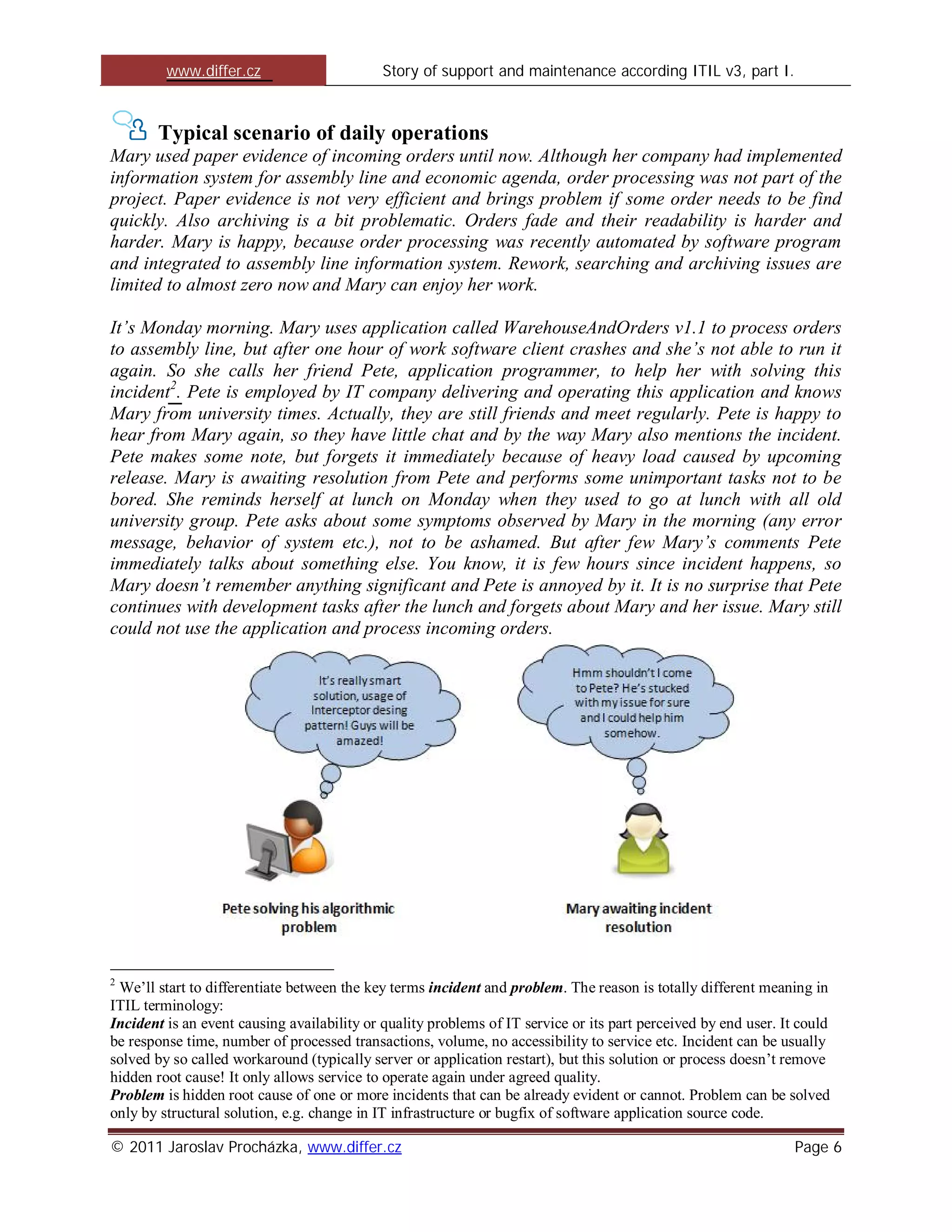 www.differ.cz                       Story of support and maintenance according ITIL v3, part I.



       Typical scenario of daily operations
Mary used paper evidence of incoming orders until now. Although her company had implemented
information system for assembly line and economic agenda, order processing was not part of the
project. Paper evidence is not very efficient and brings problem if some order needs to be find
quickly. Also archiving is a bit problematic. Orders fade and their readability is harder and
harder. Mary is happy, because order processing was recently automated by software program
and integrated to assembly line information system. Rework, searching and archiving issues are
limited to almost zero now and Mary can enjoy her work.

It’s Monday morning. Mary uses application called WarehouseAndOrders v1.1 to process orders
to assembly line, but after one hour of work software client crashes and she’s not able to run it
again. So she calls her friend Pete, application programmer, to help her with solving this
incident2. Pete is employed by IT company delivering and operating this application and knows
Mary from university times. Actually, they are still friends and meet regularly. Pete is happy to
hear from Mary again, so they have little chat and by the way Mary also mentions the incident.
Pete makes some note, but forgets it immediately because of heavy load caused by upcoming
release. Mary is awaiting resolution from Pete and performs some unimportant tasks not to be
bored. She reminds herself at lunch on Monday when they used to go at lunch with all old
university group. Pete asks about some symptoms observed by Mary in the morning (any error
message, behavior of system etc.), not to be ashamed. But after few Mary’s comments Pete
immediately talks about something else. You know, it is few hours since incident happens, so
Mary doesn’t remember anything significant and Pete is annoyed by it. It is no surprise that Pete
continues with development tasks after the lunch and forgets about Mary and her issue. Mary still
could not use the application and process incoming orders.




2
 We’ll start to differentiate between the key terms incident and problem. The reason is totally different meaning in
ITIL terminology:
Incident is an event causing availability or quality problems of IT service or its part perceived by end user. It could
be response time, number of processed transactions, volume, no accessibility to service etc. Incident can be usually
solved by so called workaround (typically server or application restart), but this solution or process doesn’t remove
hidden root cause! It only allows service to operate again under agreed quality.
Problem is hidden root cause of one or more incidents that can be already evident or cannot. Problem can be solved
only by structural solution, e.g. change in IT infrastructure or bugfix of software application source code.

© 2011 Jaroslav Procházka, www.differ.cz                                                                         Page 6
 