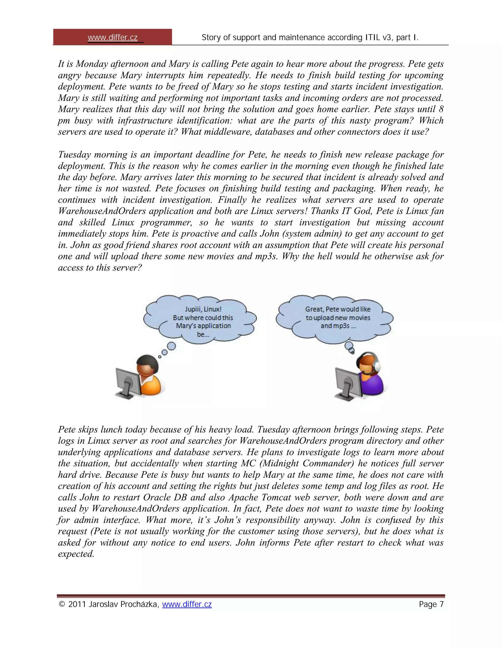 www.differ.cz                 Story of support and maintenance according ITIL v3, part I.


It is Monday afternoon and Mary is calling Pete again to hear more about the progress. Pete gets
angry because Mary interrupts him repeatedly. He needs to finish build testing for upcoming
deployment. Pete wants to be freed of Mary so he stops testing and starts incident investigation.
Mary is still waiting and performing not important tasks and incoming orders are not processed.
Mary realizes that this day will not bring the solution and goes home earlier. Pete stays until 8
pm busy with infrastructure identification: what are the parts of this nasty program? Which
servers are used to operate it? What middleware, databases and other connectors does it use?

Tuesday morning is an important deadline for Pete, he needs to finish new release package for
deployment. This is the reason why he comes earlier in the morning even though he finished late
the day before. Mary arrives later this morning to be secured that incident is already solved and
her time is not wasted. Pete focuses on finishing build testing and packaging. When ready, he
continues with incident investigation. Finally he realizes what servers are used to operate
WarehouseAndOrders application and both are Linux servers! Thanks IT God, Pete is Linux fan
and skilled Linux programmer, so he wants to start investigation but missing account
immediately stops him. Pete is proactive and calls John (system admin) to get any account to get
in. John as good friend shares root account with an assumption that Pete will create his personal
one and will upload there some new movies and mp3s. Why the hell would he otherwise ask for
access to this server?




Pete skips lunch today because of his heavy load. Tuesday afternoon brings following steps. Pete
logs in Linux server as root and searches for WarehouseAndOrders program directory and other
underlying applications and database servers. He plans to investigate logs to learn more about
the situation, but accidentally when starting MC (Midnight Commander) he notices full server
hard drive. Because Pete is busy but wants to help Mary at the same time, he does not care with
creation of his account and setting the rights but just deletes some temp and log files as root. He
calls John to restart Oracle DB and also Apache Tomcat web server, both were down and are
used by WarehouseAndOrders application. In fact, Pete does not want to waste time by looking
for admin interface. What more, it’s John’s responsibility anyway. John is confused by this
request (Pete is not usually working for the customer using those servers), but he does what is
asked for without any notice to end users. John informs Pete after restart to check what was
expected.




© 2011 Jaroslav Procházka, www.differ.cz                                                           Page 7
 