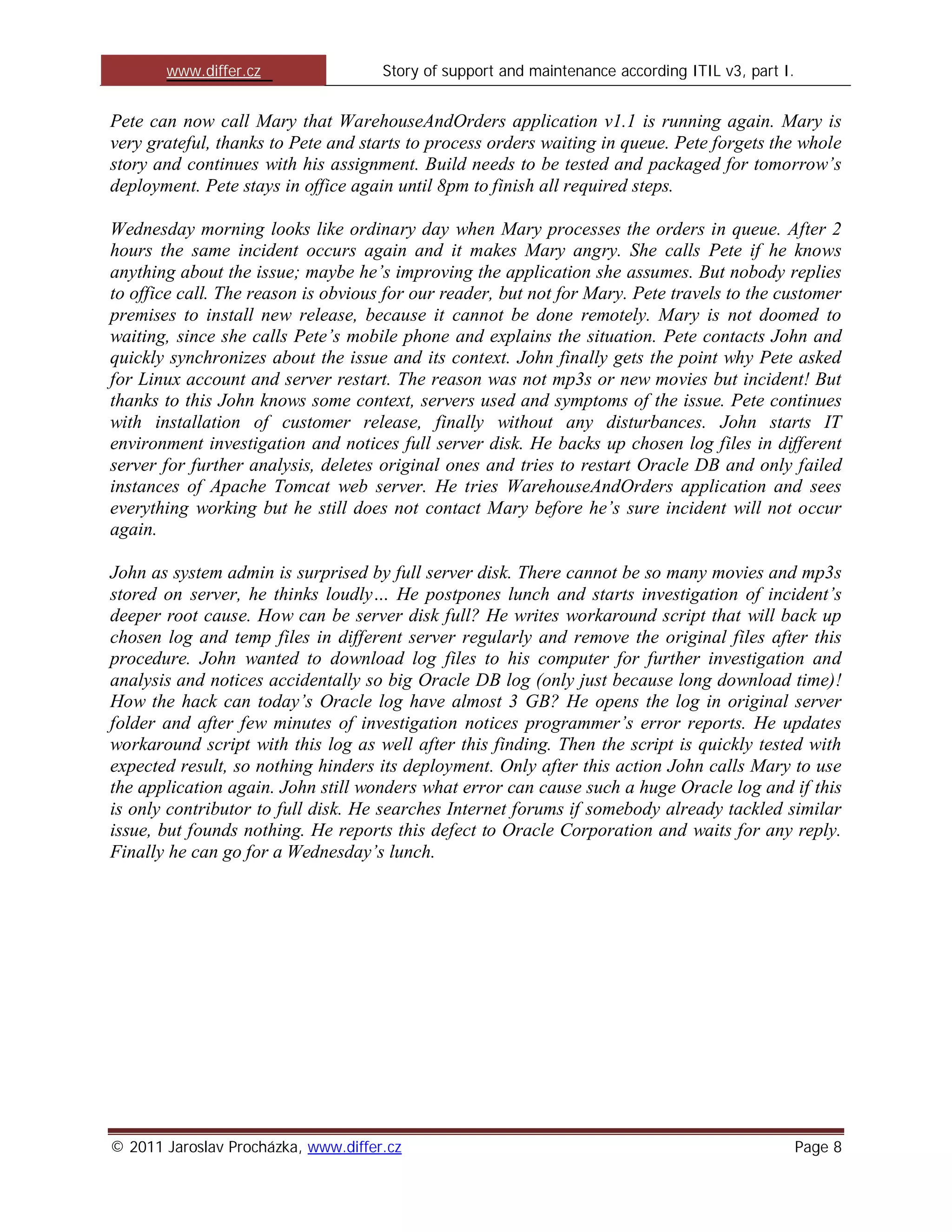 www.differ.cz                 Story of support and maintenance according ITIL v3, part I.


Pete can now call Mary that WarehouseAndOrders application v1.1 is running again. Mary is
very grateful, thanks to Pete and starts to process orders waiting in queue. Pete forgets the whole
story and continues with his assignment. Build needs to be tested and packaged for tomorrow’s
deployment. Pete stays in office again until 8pm to finish all required steps.

Wednesday morning looks like ordinary day when Mary processes the orders in queue. After 2
hours the same incident occurs again and it makes Mary angry. She calls Pete if he knows
anything about the issue; maybe he’s improving the application she assumes. But nobody replies
to office call. The reason is obvious for our reader, but not for Mary. Pete travels to the customer
premises to install new release, because it cannot be done remotely. Mary is not doomed to
waiting, since she calls Pete’s mobile phone and explains the situation. Pete contacts John and
quickly synchronizes about the issue and its context. John finally gets the point why Pete asked
for Linux account and server restart. The reason was not mp3s or new movies but incident! But
thanks to this John knows some context, servers used and symptoms of the issue. Pete continues
with installation of customer release, finally without any disturbances. John starts IT
environment investigation and notices full server disk. He backs up chosen log files in different
server for further analysis, deletes original ones and tries to restart Oracle DB and only failed
instances of Apache Tomcat web server. He tries WarehouseAndOrders application and sees
everything working but he still does not contact Mary before he’s sure incident will not occur
again.

John as system admin is surprised by full server disk. There cannot be so many movies and mp3s
stored on server, he thinks loudly… He postpones lunch and starts investigation of incident’s
deeper root cause. How can be server disk full? He writes workaround script that will back up
chosen log and temp files in different server regularly and remove the original files after this
procedure. John wanted to download log files to his computer for further investigation and
analysis and notices accidentally so big Oracle DB log (only just because long download time)!
How the hack can today’s Oracle log have almost 3 GB? He opens the log in original server
folder and after few minutes of investigation notices programmer’s error reports. He updates
workaround script with this log as well after this finding. Then the script is quickly tested with
expected result, so nothing hinders its deployment. Only after this action John calls Mary to use
the application again. John still wonders what error can cause such a huge Oracle log and if this
is only contributor to full disk. He searches Internet forums if somebody already tackled similar
issue, but founds nothing. He reports this defect to Oracle Corporation and waits for any reply.
Finally he can go for a Wednesday’s lunch.




© 2011 Jaroslav Procházka, www.differ.cz                                                           Page 8
 