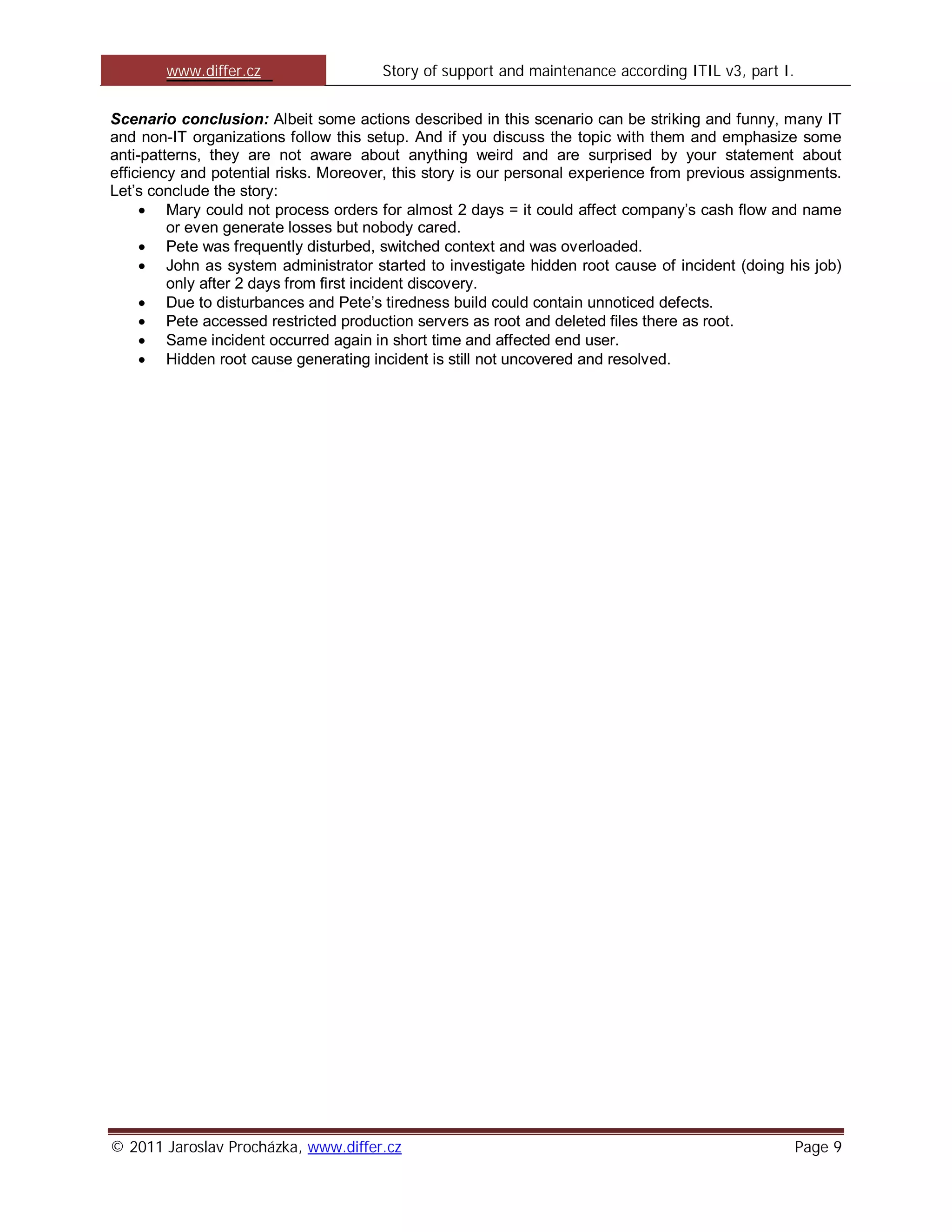 www.differ.cz                  Story of support and maintenance according ITIL v3, part I.


Scenario conclusion: Albeit some actions described in this scenario can be striking and funny, many IT
and non-IT organizations follow this setup. And if you discuss the topic with them and emphasize some
anti-patterns, they are not aware about anything weird and are surprised by your statement about
efficiency and potential risks. Moreover, this story is our personal experience from previous assignments.
Let’s conclude the story:
         Mary could not process orders for almost 2 days = it could affect company’s cash flow and name
         or even generate losses but nobody cared.
         Pete was frequently disturbed, switched context and was overloaded.
         John as system administrator started to investigate hidden root cause of incident (doing his job)
         only after 2 days from first incident discovery.
         Due to disturbances and Pete’s tiredness build could contain unnoticed defects.
         Pete accessed restricted production servers as root and deleted files there as root.
         Same incident occurred again in short time and affected end user.
         Hidden root cause generating incident is still not uncovered and resolved.




© 2011 Jaroslav Procházka, www.differ.cz                                                             Page 9
 