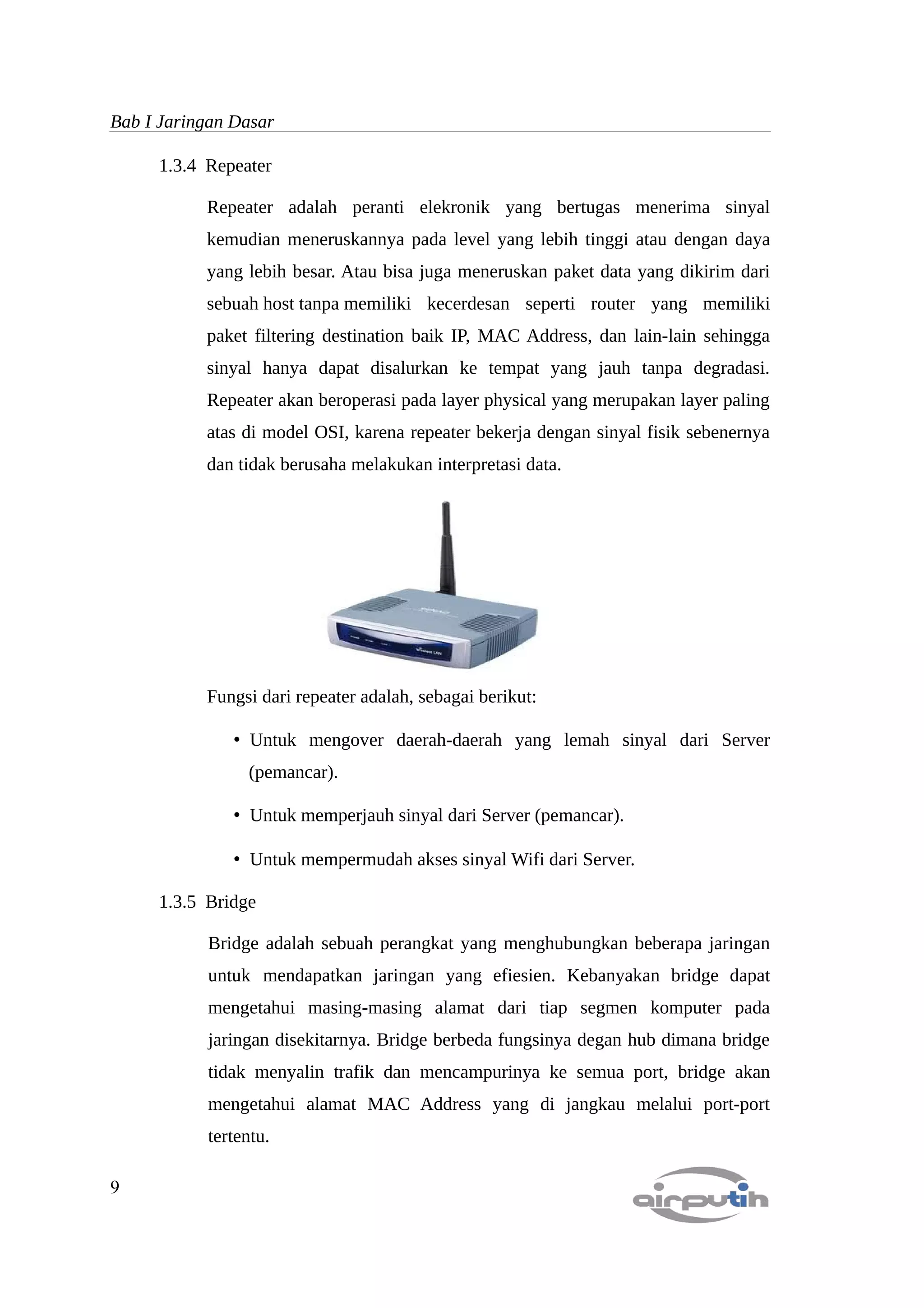 Bab I Jaringan Dasar

     1.3.4 Repeater

           Repeater adalah peranti elekronik yang bertugas menerima sinyal
           kemudian meneruskannya pada level yang lebih tinggi atau dengan daya
           yang lebih besar. Atau bisa juga meneruskan paket data yang dikirim dari
           sebuah host tanpa memiliki kecerdesan seperti router yang memiliki
           paket filtering destination baik IP, MAC Address, dan lain-lain sehingga
           sinyal hanya dapat disalurkan ke tempat yang jauh tanpa degradasi.
           Repeater akan beroperasi pada layer physical yang merupakan layer paling
           atas di model OSI, karena repeater bekerja dengan sinyal fisik sebenernya
           dan tidak berusaha melakukan interpretasi data.




           Fungsi dari repeater adalah, sebagai berikut:

               • Untuk mengover daerah-daerah yang lemah sinyal dari Server
                (pemancar).

               • Untuk memperjauh sinyal dari Server (pemancar).

               • Untuk mempermudah akses sinyal Wifi dari Server.

     1.3.5 Bridge

           Bridge adalah sebuah perangkat yang menghubungkan beberapa jaringan
           untuk mendapatkan jaringan yang efiesien. Kebanyakan bridge dapat
           mengetahui masing-masing alamat dari tiap segmen komputer pada
           jaringan disekitarnya. Bridge berbeda fungsinya degan hub dimana bridge
           tidak menyalin trafik dan mencampurinya ke semua port, bridge akan
           mengetahui alamat MAC Address yang di jangkau melalui port-port
           tertentu.

9
 