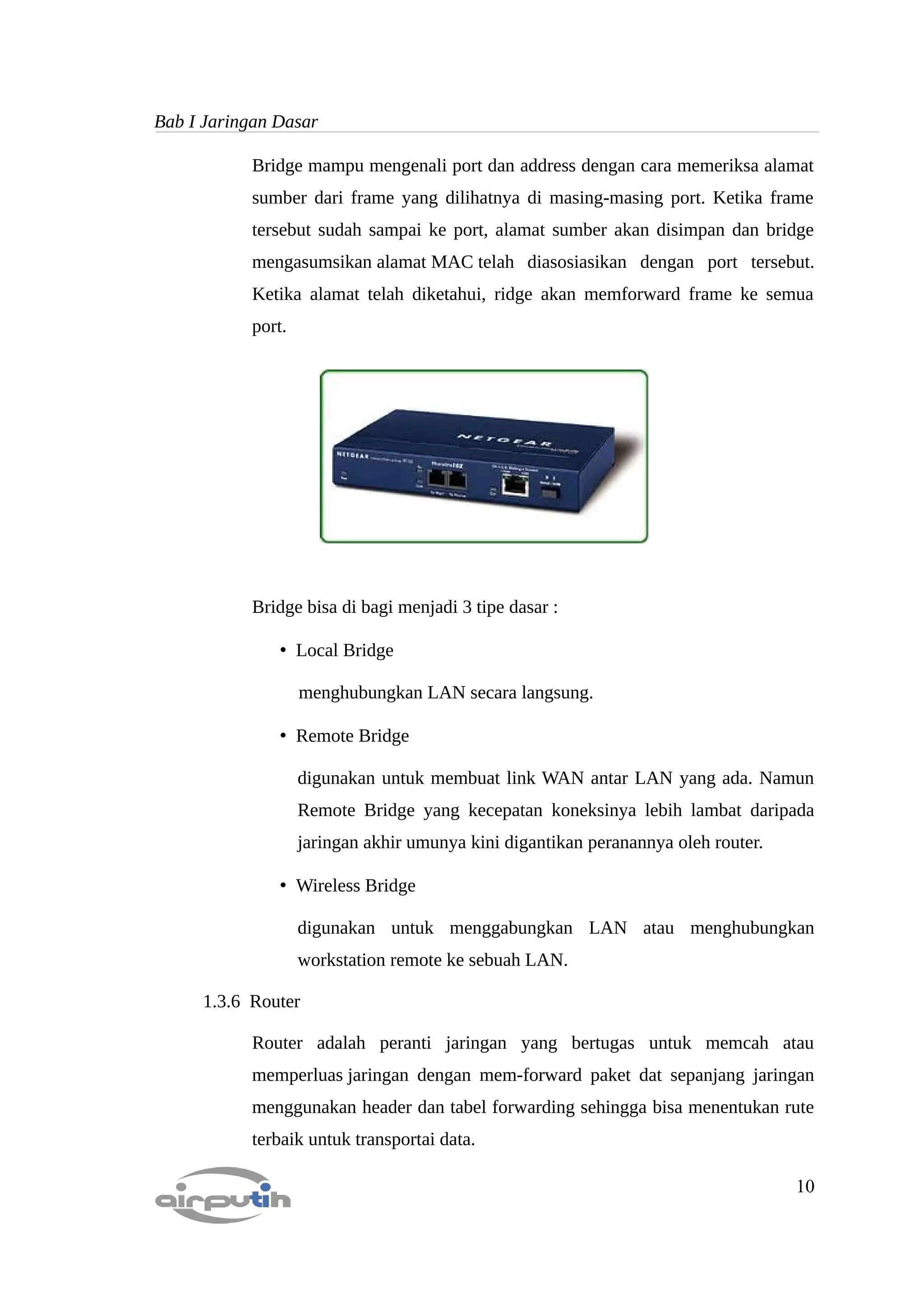 Bab I Jaringan Dasar

           Bridge mampu mengenali port dan address dengan cara memeriksa alamat
           sumber dari frame yang dilihatnya di masing-masing port. Ketika frame
           tersebut sudah sampai ke port, alamat sumber akan disimpan dan bridge
           mengasumsikan alamat MAC telah diasosiasikan dengan port tersebut.
           Ketika alamat telah diketahui, ridge akan memforward frame ke semua
           port.




           Bridge bisa di bagi menjadi 3 tipe dasar :

               • Local Bridge

                   menghubungkan LAN secara langsung.

               • Remote Bridge

                   digunakan untuk membuat link WAN antar LAN yang ada. Namun
                   Remote Bridge yang kecepatan koneksinya lebih lambat daripada
                   jaringan akhir umunya kini digantikan peranannya oleh router.

               • Wireless Bridge

                   digunakan untuk menggabungkan LAN atau menghubungkan
                   workstation remote ke sebuah LAN.

     1.3.6 Router

           Router adalah peranti jaringan yang bertugas untuk memcah atau
           memperluas jaringan dengan mem-forward paket dat sepanjang jaringan
           menggunakan header dan tabel forwarding sehingga bisa menentukan rute
           terbaik untuk transportai data.

                                                                                   10
 