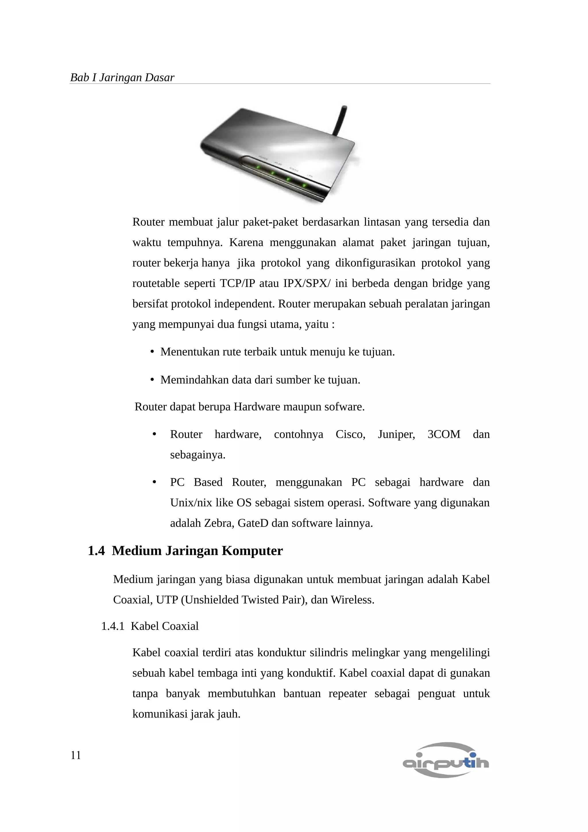 Bab I Jaringan Dasar




            Router membuat jalur paket-paket berdasarkan lintasan yang tersedia dan
            waktu tempuhnya. Karena menggunakan alamat paket jaringan tujuan,
            router bekerja hanya jika protokol yang dikonfigurasikan protokol yang
            routetable seperti TCP/IP atau IPX/SPX/ ini berbeda dengan bridge yang
            bersifat protokol independent. Router merupakan sebuah peralatan jaringan
            yang mempunyai dua fungsi utama, yaitu :

               • Menentukan rute terbaik untuk menuju ke tujuan.

               • Memindahkan data dari sumber ke tujuan.

            Router dapat berupa Hardware maupun sofware.

                •   Router   hardware,   contohnya     Cisco,   Juniper,   3COM   dan
                    sebagainya.

                •   PC Based Router, menggunakan PC sebagai hardware dan
                    Unix/nix like OS sebagai sistem operasi. Software yang digunakan
                    adalah Zebra, GateD dan software lainnya.

     1.4 Medium Jaringan Komputer

        Medium jaringan yang biasa digunakan untuk membuat jaringan adalah Kabel
        Coaxial, UTP (Unshielded Twisted Pair), dan Wireless.

      1.4.1 Kabel Coaxial

            Kabel coaxial terdiri atas konduktur silindris melingkar yang mengelilingi
            sebuah kabel tembaga inti yang konduktif. Kabel coaxial dapat di gunakan
            tanpa banyak membutuhkan bantuan repeater sebagai penguat untuk
            komunikasi jarak jauh.


11
 