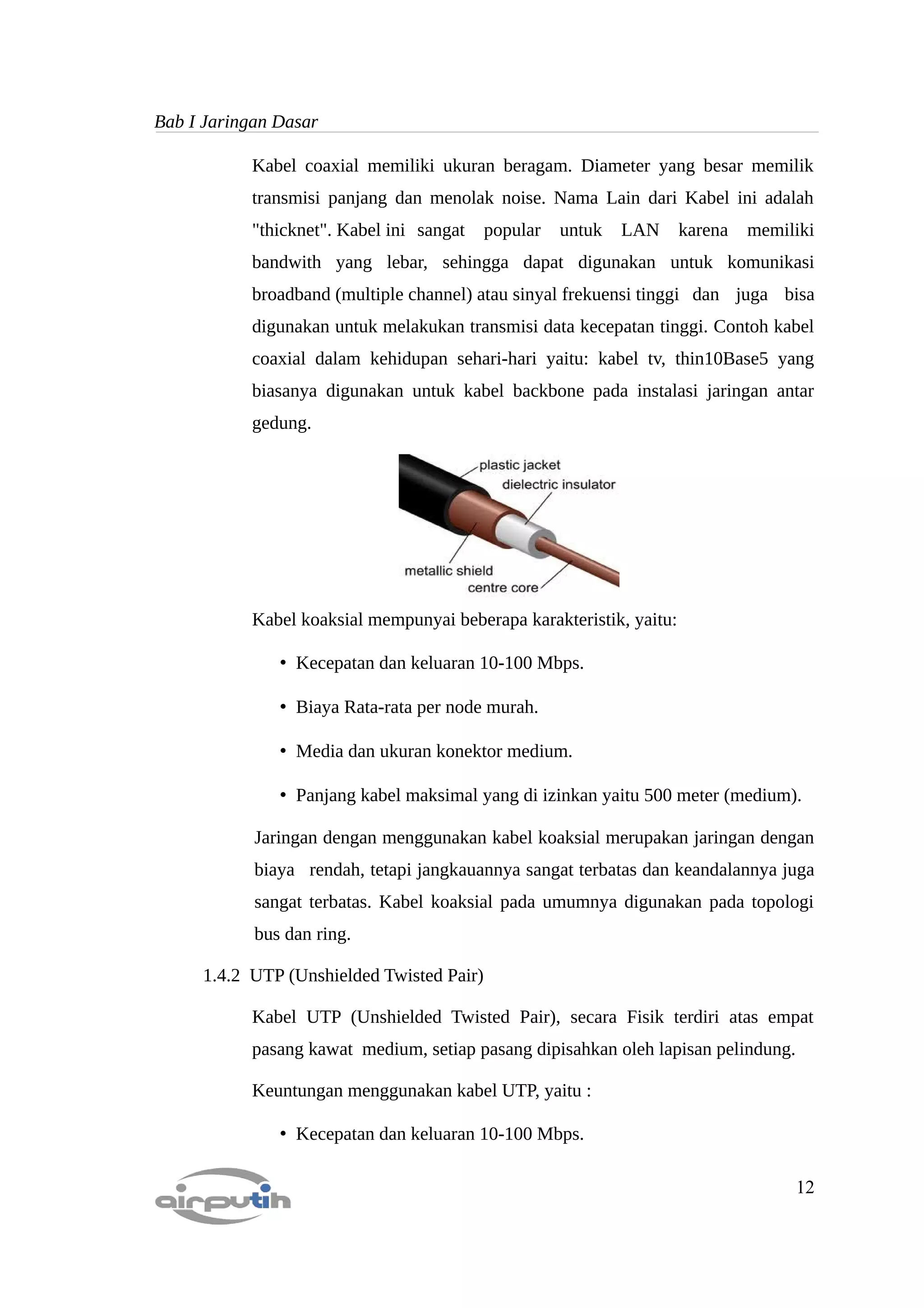 Bab I Jaringan Dasar

           Kabel coaxial memiliki ukuran beragam. Diameter yang besar memilik
           transmisi panjang dan menolak noise. Nama Lain dari Kabel ini adalah
           "thicknet". Kabel ini sangat    popular   untuk   LAN     karena   memiliki
           bandwith yang lebar, sehingga dapat digunakan untuk komunikasi
           broadband (multiple channel) atau sinyal frekuensi tinggi dan juga bisa
           digunakan untuk melakukan transmisi data kecepatan tinggi. Contoh kabel
           coaxial dalam kehidupan sehari-hari yaitu: kabel tv, thin10Base5 yang
           biasanya digunakan untuk kabel backbone pada instalasi jaringan antar
           gedung.




           Kabel koaksial mempunyai beberapa karakteristik, yaitu:

               • Kecepatan dan keluaran 10-100 Mbps.

               • Biaya Rata-rata per node murah.

               • Media dan ukuran konektor medium.

               • Panjang kabel maksimal yang di izinkan yaitu 500 meter (medium).

            Jaringan dengan menggunakan kabel koaksial merupakan jaringan dengan
            biaya rendah, tetapi jangkauannya sangat terbatas dan keandalannya juga
            sangat terbatas. Kabel koaksial pada umumnya digunakan pada topologi
            bus dan ring.

     1.4.2 UTP (Unshielded Twisted Pair)

           Kabel UTP (Unshielded Twisted Pair), secara Fisik terdiri atas empat
           pasang kawat medium, setiap pasang dipisahkan oleh lapisan pelindung.

           Keuntungan menggunakan kabel UTP, yaitu :

               • Kecepatan dan keluaran 10-100 Mbps.

                                                                                   12
 